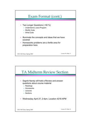 Exam Format (cont.)

     ? Two Longer Questions (~50 %)
          ? Understand a Java Program
          ? Modify Code
          ? Write Code

     ? Illuminate the concepts and ideas that we have
       covered
     ? Homeworks problems are a fertile area for
       preparation here



CSE 160 Chien, Spring 2005                       Lecture #9, ݺߣ 13




       TA Midterm Review Section

     ? Sagnik Nandy will hold a Review and answer
       questions about course material
          ?   Readings
          ?   Homeworks
          ?   Lectures
          ?   Sections


     ? Wednesday April 27, 2-4pm, Location 4218 APM




CSE 160 Chien, Spring 2005                       Lecture #9, ݺߣ 14
 