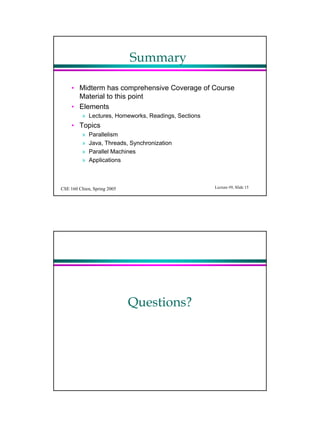 Summary

     ? Midterm has comprehensive Coverage of Course
       Material to this point
     ? Elements
          ? Lectures, Homeworks, Readings, Sections
     ? Topics
          ?   Parallelism
          ?   Java, Threads, Synchronization
          ?   Parallel Machines
          ?   Applications



CSE 160 Chien, Spring 2005                            Lecture #9, ݺߣ 15




                             Questions?
 