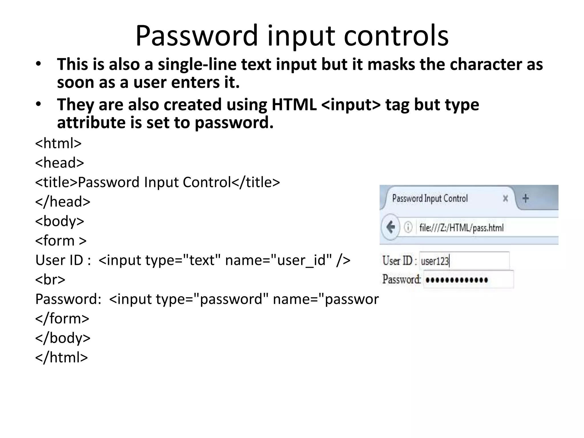 Password input controls
• This is also a single-line text input but it masks the character as
soon as a user enters it.
• They are also created using HTML <input> tag but type
attribute is set to password.
<html>
<head>
<title>Password Input Control</title>
</head>
<body>
<form >
User ID : <input type="text" name="user_id" />
<br>
Password: <input type="password" name="password" />
</form>
</body>
</html>
 