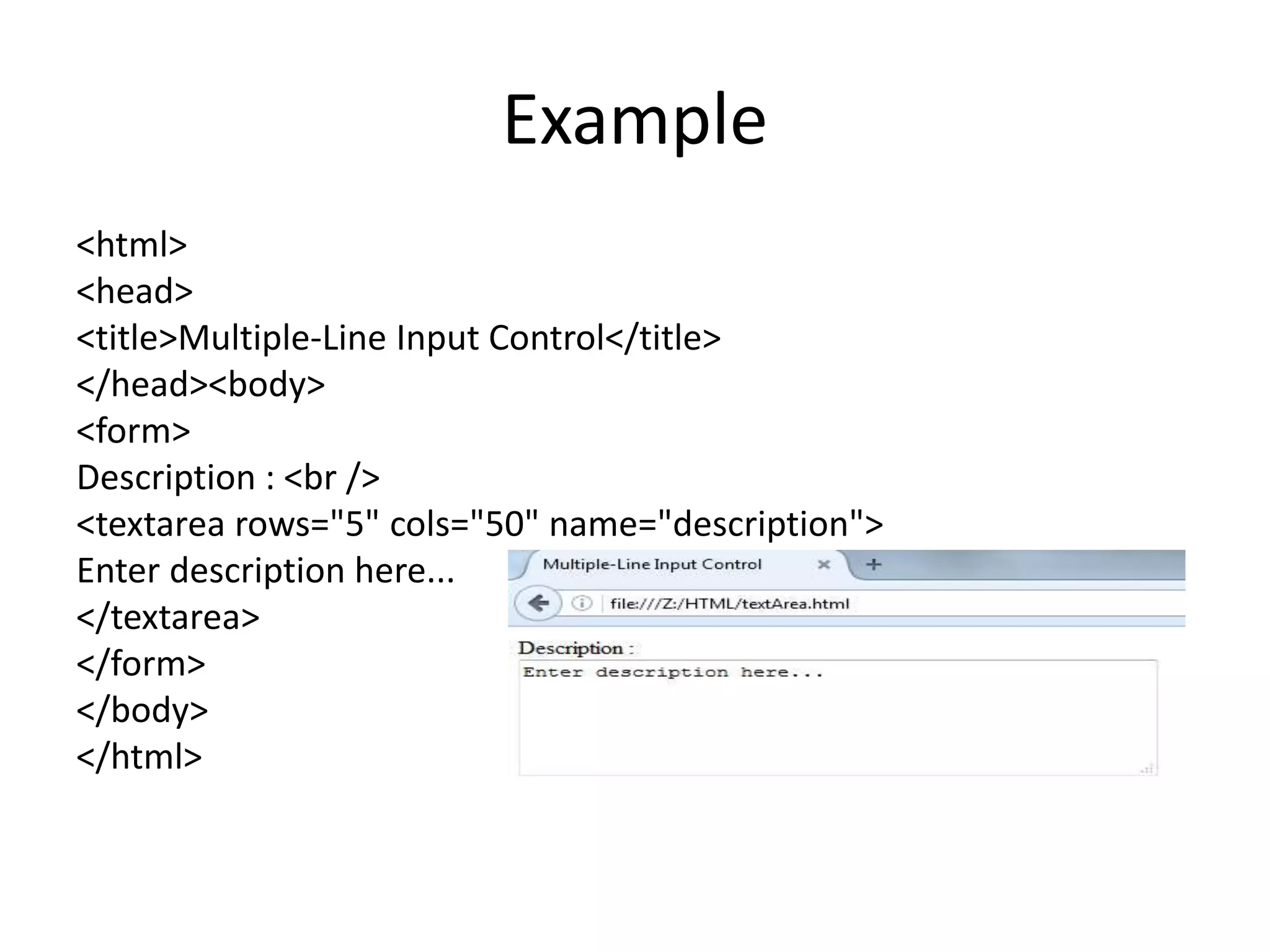 Example
<html>
<head>
<title>Multiple-Line Input Control</title>
</head><body>
<form>
Description : <br />
<textarea rows="5" cols="50" name="description">
Enter description here...
</textarea>
</form>
</body>
</html>
 