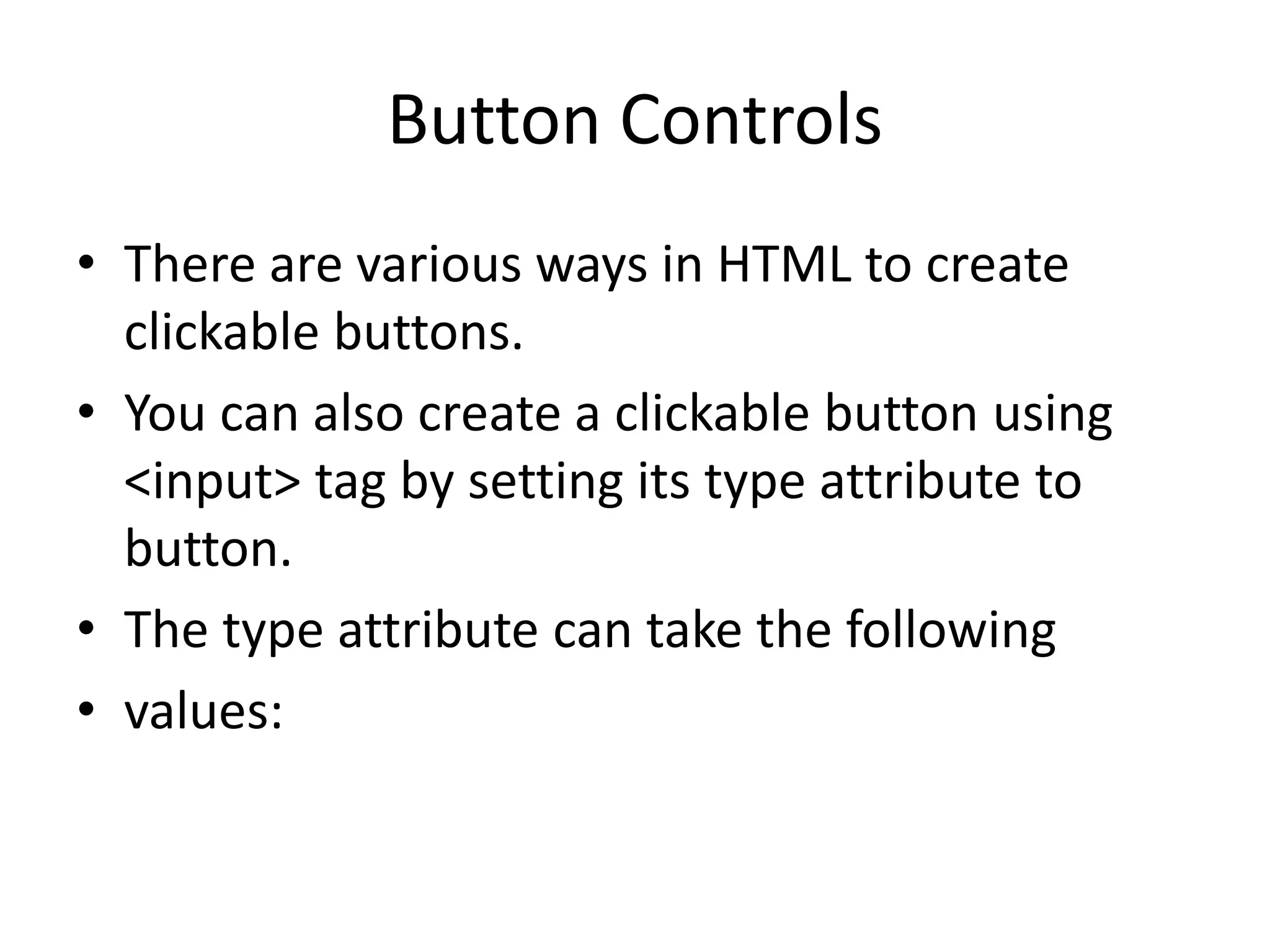 Button Controls
• There are various ways in HTML to create
clickable buttons.
• You can also create a clickable button using
<input> tag by setting its type attribute to
button.
• The type attribute can take the following
• values:
 