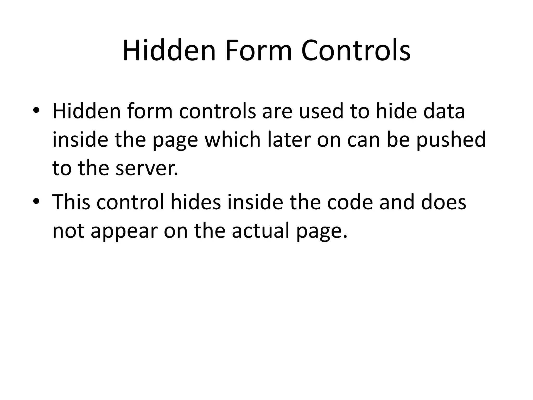 Hidden Form Controls
• Hidden form controls are used to hide data
inside the page which later on can be pushed
to the server.
• This control hides inside the code and does
not appear on the actual page.
 