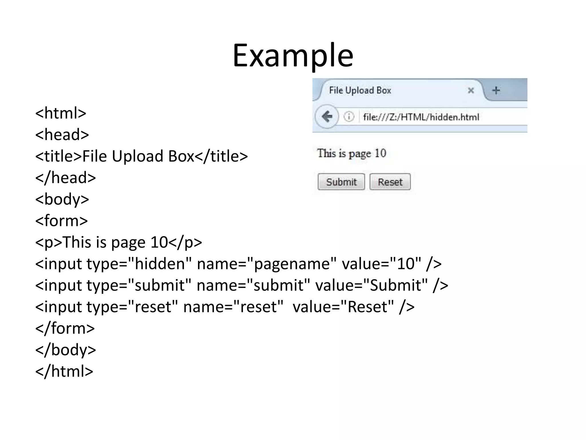 Example
<html>
<head>
<title>File Upload Box</title>
</head>
<body>
<form>
<p>This is page 10</p>
<input type="hidden" name="pagename" value="10" />
<input type="submit" name="submit" value="Submit" />
<input type="reset" name="reset" value="Reset" />
</form>
</body>
</html>
 
