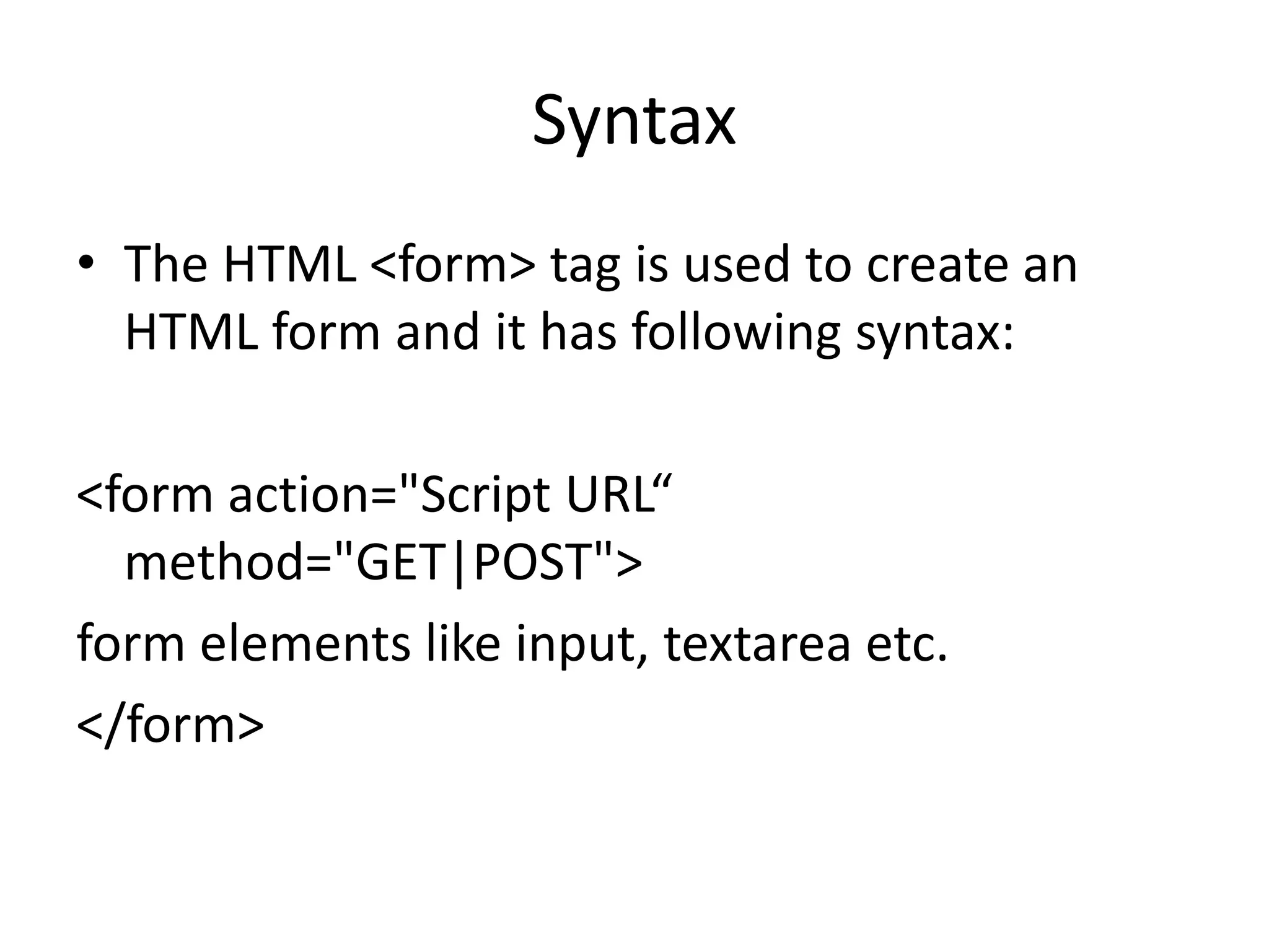 Syntax
• The HTML <form> tag is used to create an
HTML form and it has following syntax:
<form action="Script URL“
method="GET|POST">
form elements like input, textarea etc.
</form>
 