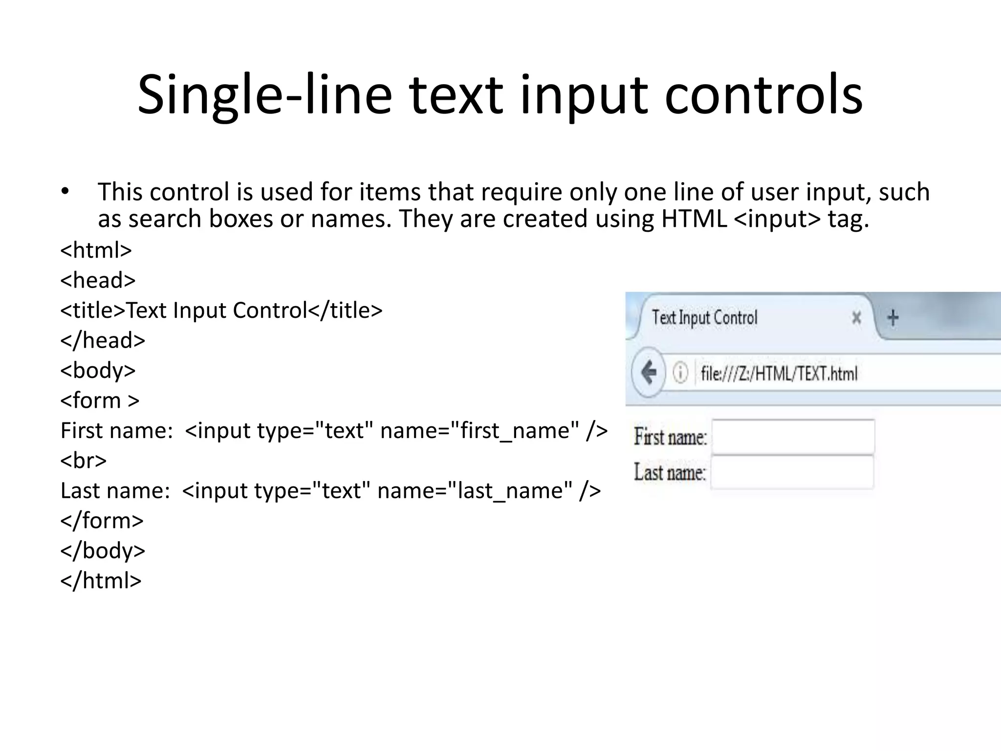 Single-line text input controls
• This control is used for items that require only one line of user input, such
as search boxes or names. They are created using HTML <input> tag.
<html>
<head>
<title>Text Input Control</title>
</head>
<body>
<form >
First name: <input type="text" name="first_name" />
<br>
Last name: <input type="text" name="last_name" />
</form>
</body>
</html>
 
