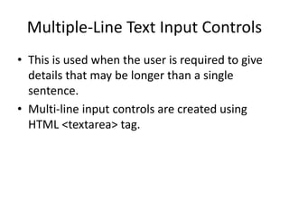 Multiple-Line Text Input Controls
• This is used when the user is required to give
details that may be longer than a single
sentence.
• Multi-line input controls are created using
HTML <textarea> tag.
 