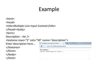 Example
<html>
<head>
<title>Multiple-Line Input Control</title>
</head><body>
<form>
Description : <br />
<textarea rows="5" cols="50" name="description">
Enter description here...
</textarea>
</form>
</body>
</html>
 