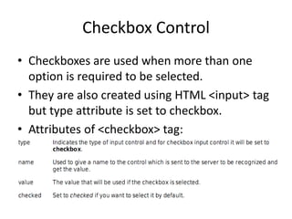 Checkbox Control
• Checkboxes are used when more than one
option is required to be selected.
• They are also created using HTML <input> tag
but type attribute is set to checkbox.
• Attributes of <checkbox> tag:
 