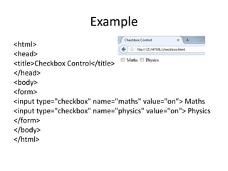 Example
<html>
<head>
<title>Checkbox Control</title>
</head>
<body>
<form>
<input type="checkbox" name="maths" value="on"> Maths
<input type="checkbox" name="physics" value="on"> Physics
</form>
</body>
</html>
 