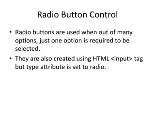 Radio Button Control
• Radio buttons are used when out of many
options, just one option is required to be
selected.
• They are also created using HTML <input> tag
but type attribute is set to radio.
 