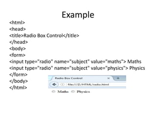 Example
<html>
<head>
<title>Radio Box Control</title>
</head>
<body>
<form>
<input type="radio" name="subject" value="maths"> Maths
<input type="radio" name="subject" value="physics"> Physics
</form>
</body>
</html>
 