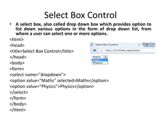 Select Box Control
• A select box, also called drop down box which provides option to
list down various options in the form of drop down list, from
where a user can select one or more options.
<html>
<head>
<title>Select Box Control</title>
</head>
<body>
<form>
<select name="dropdown">
<option value="Maths" selected>Maths</option>
<option value="Physics">Physics</option>
</select>
</form>
</body>
</html>
 