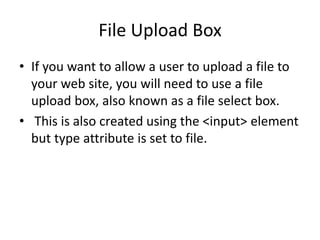 File Upload Box
• If you want to allow a user to upload a file to
your web site, you will need to use a file
upload box, also known as a file select box.
• This is also created using the <input> element
but type attribute is set to file.
 