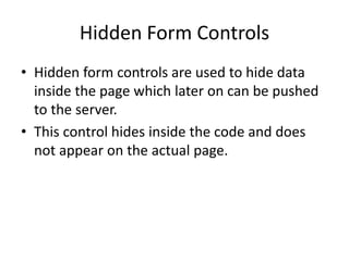 Hidden Form Controls
• Hidden form controls are used to hide data
inside the page which later on can be pushed
to the server.
• This control hides inside the code and does
not appear on the actual page.
 