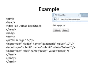 Example
<html>
<head>
<title>File Upload Box</title>
</head>
<body>
<form>
<p>This is page 10</p>
<input type="hidden" name="pagename" value="10" />
<input type="submit" name="submit" value="Submit" />
<input type="reset" name="reset" value="Reset" />
</form>
</body>
</html>
 