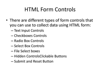 HTML Form Controls
• There are different types of form controls that
you can use to collect data using HTML form:
– Text Input Controls
– Checkboxes Controls
– Radio Box Controls
– Select Box Controls
– File Select boxes
– Hidden ControlsClickable Buttons
– Submit and Reset Button
 