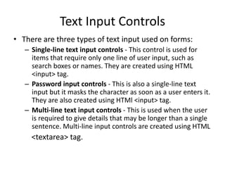 Text Input Controls
• There are three types of text input used on forms:
– Single-line text input controls - This control is used for
items that require only one line of user input, such as
search boxes or names. They are created using HTML
<input> tag.
– Password input controls - This is also a single-line text
input but it masks the character as soon as a user enters it.
They are also created using HTMl <input> tag.
– Multi-line text input controls - This is used when the user
is required to give details that may be longer than a single
sentence. Multi-line input controls are created using HTML
<textarea> tag.
 