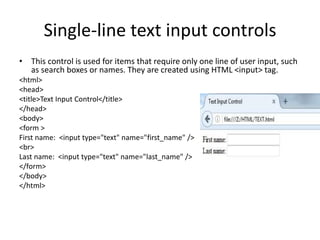 Single-line text input controls
• This control is used for items that require only one line of user input, such
as search boxes or names. They are created using HTML <input> tag.
<html>
<head>
<title>Text Input Control</title>
</head>
<body>
<form >
First name: <input type="text" name="first_name" />
<br>
Last name: <input type="text" name="last_name" />
</form>
</body>
</html>
 
