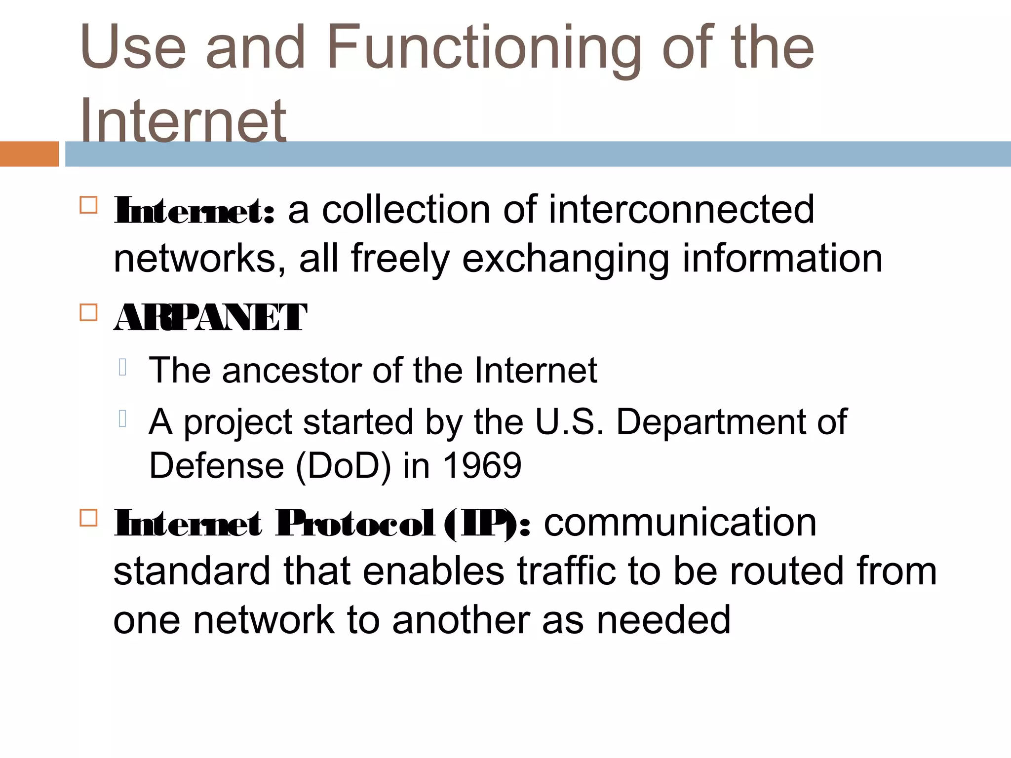 Use and Functioning of the
Internet
 Internet: a collection of interconnected
networks, all freely exchanging information
 ARPANET
 The ancestor of the Internet
 A project started by the U.S. Department of
Defense (DoD) in 1969
 Internet Protocol (IP): communication
standard that enables traffic to be routed from
one network to another as needed
 