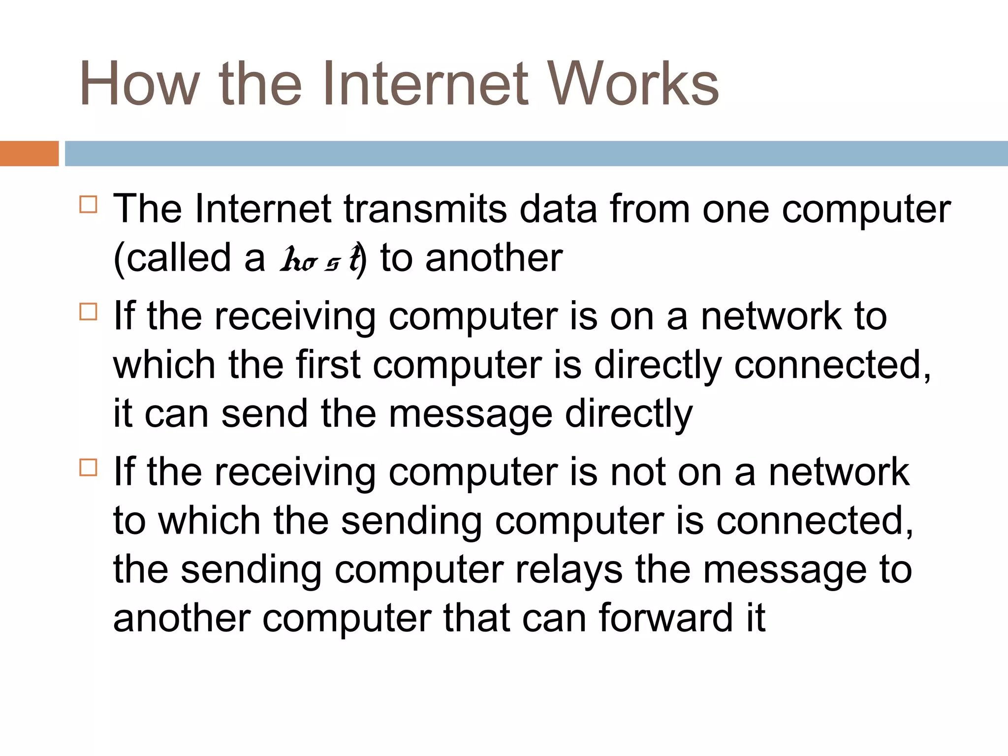 How the Internet Works
 The Internet transmits data from one computer
(called a ho st) to another
 If the receiving computer is on a network to
which the first computer is directly connected,
it can send the message directly
 If the receiving computer is not on a network
to which the sending computer is connected,
the sending computer relays the message to
another computer that can forward it
 