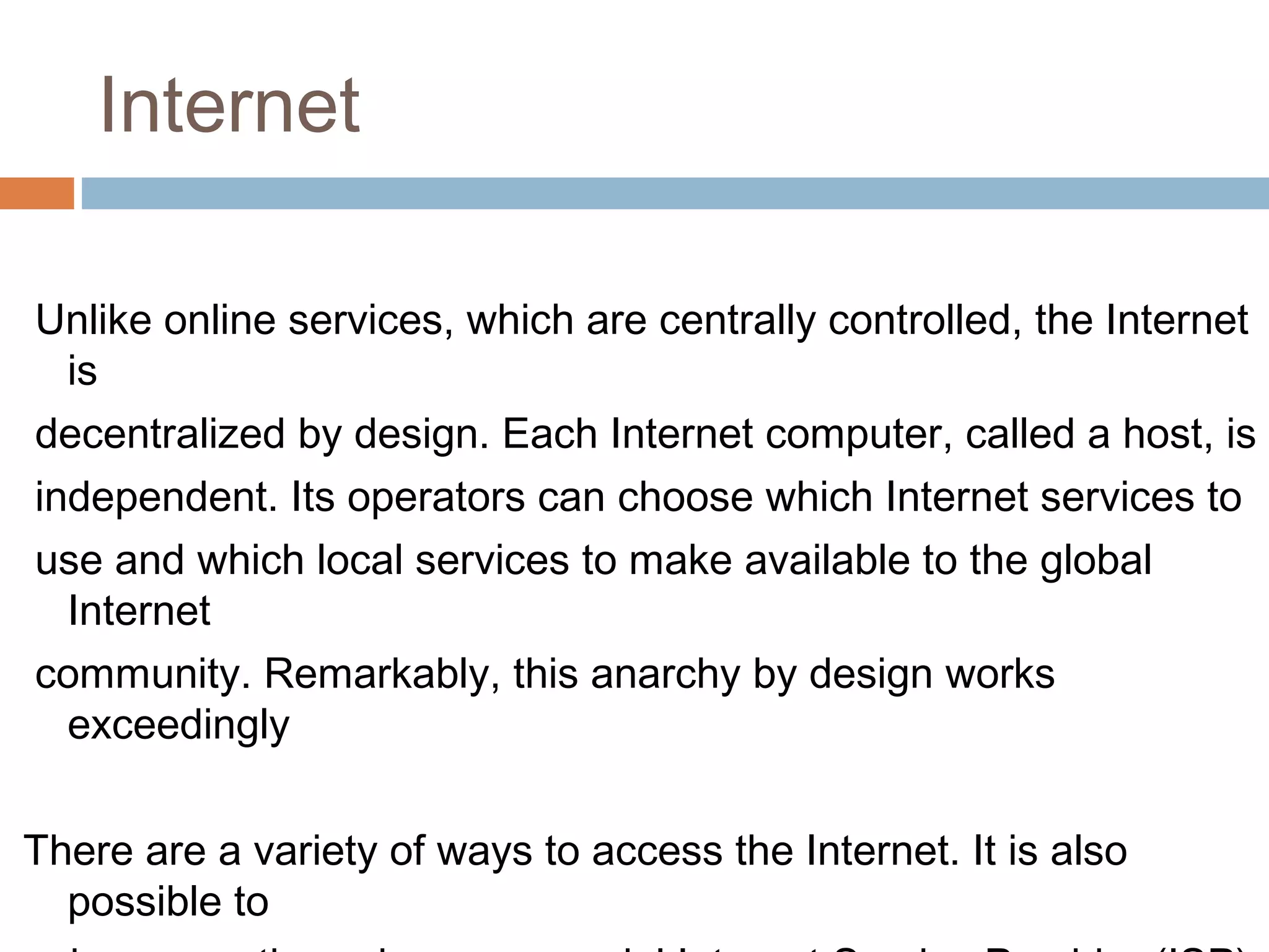 Internet
Unlike online services, which are centrally controlled, the Internet
is
decentralized by design. Each Internet computer, called a host, is
independent. Its operators can choose which Internet services to
use and which local services to make available to the global
Internet
community. Remarkably, this anarchy by design works
exceedingly
There are a variety of ways to access the Internet. It is also
possible to
 
