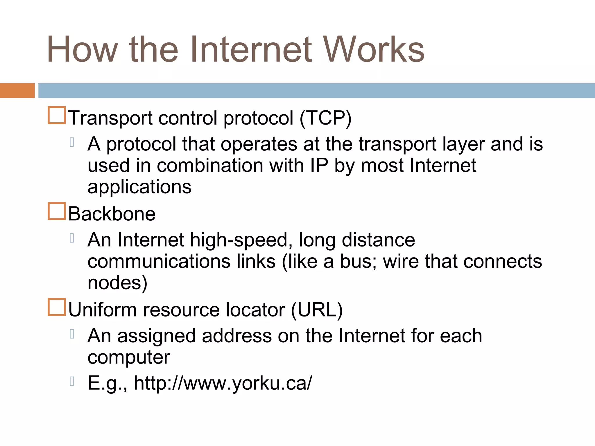 How the Internet Works
Transport control protocol (TCP)
 A protocol that operates at the transport layer and is
used in combination with IP by most Internet
applications
Backbone
 An Internet high-speed, long distance
communications links (like a bus; wire that connects
nodes)
Uniform resource locator (URL)
 An assigned address on the Internet for each
computer
 E.g., http://www.yorku.ca/
 