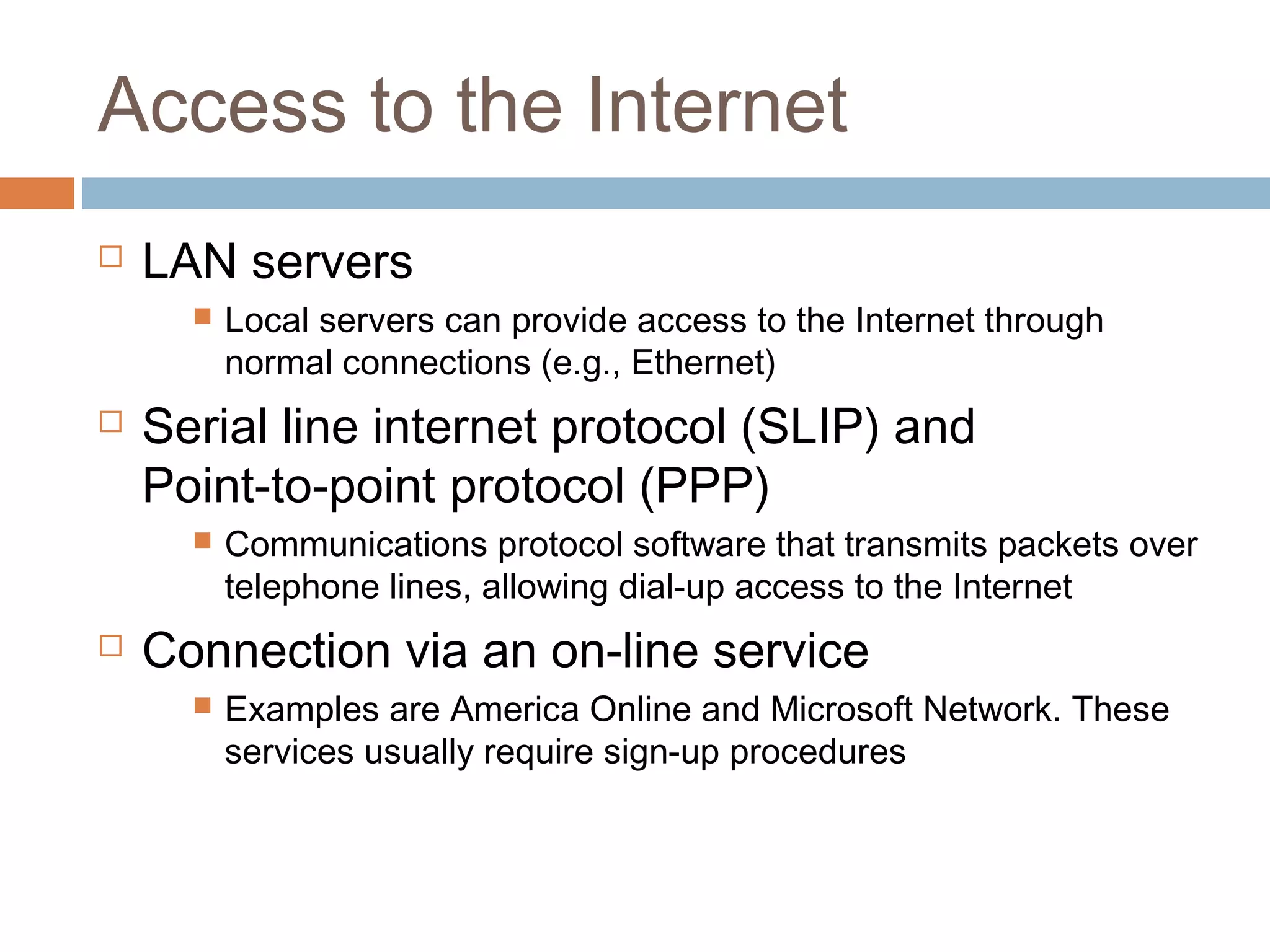 Access to the Internet
 LAN servers
 Local servers can provide access to the Internet through
normal connections (e.g., Ethernet)
 Serial line internet protocol (SLIP) and
Point-to-point protocol (PPP)
 Communications protocol software that transmits packets over
telephone lines, allowing dial-up access to the Internet
 Connection via an on-line service
 Examples are America Online and Microsoft Network. These
services usually require sign-up procedures
 