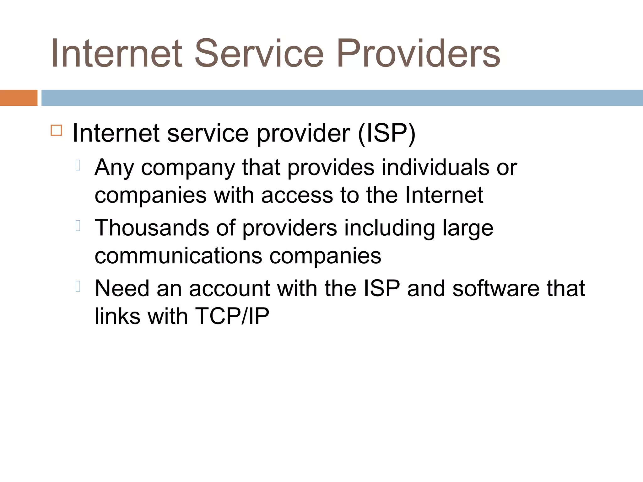 Internet Service Providers
 Internet service provider (ISP)
 Any company that provides individuals or
companies with access to the Internet
 Thousands of providers including large
communications companies
 Need an account with the ISP and software that
links with TCP/IP
 