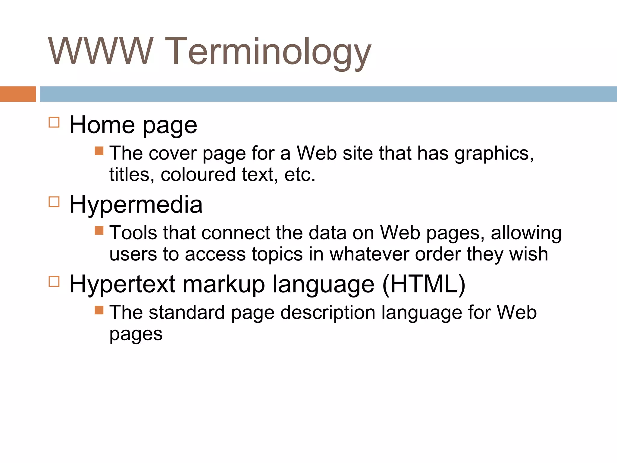 WWW Terminology
 Home page
 The cover page for a Web site that has graphics,
titles, coloured text, etc.
 Hypermedia
 Tools that connect the data on Web pages, allowing
users to access topics in whatever order they wish
 Hypertext markup language (HTML)
 The standard page description language for Web
pages
 