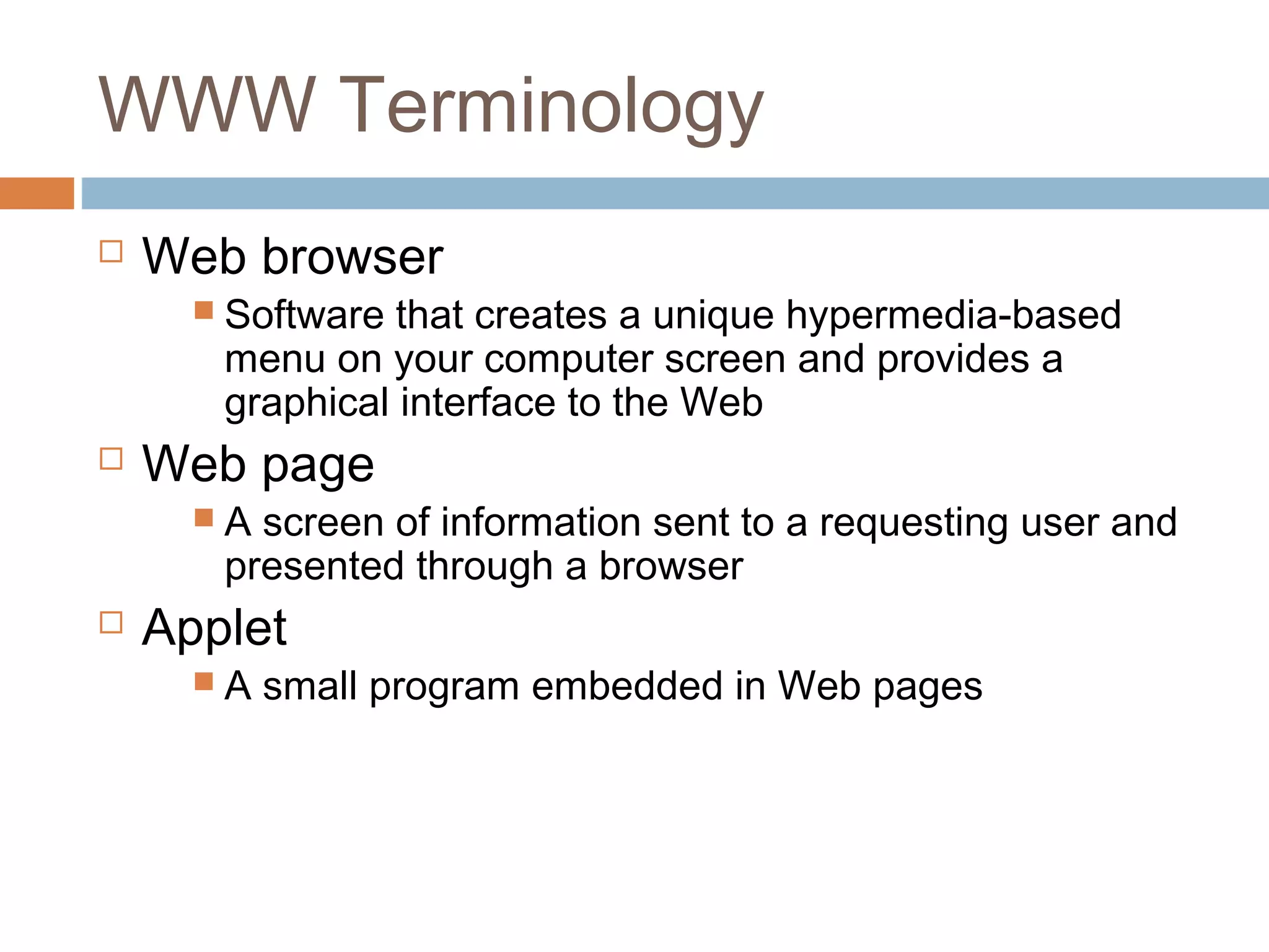 WWW Terminology
 Web browser
 Software that creates a unique hypermedia-based
menu on your computer screen and provides a
graphical interface to the Web
 Web page
 A screen of information sent to a requesting user and
presented through a browser
 Applet
 A small program embedded in Web pages
 