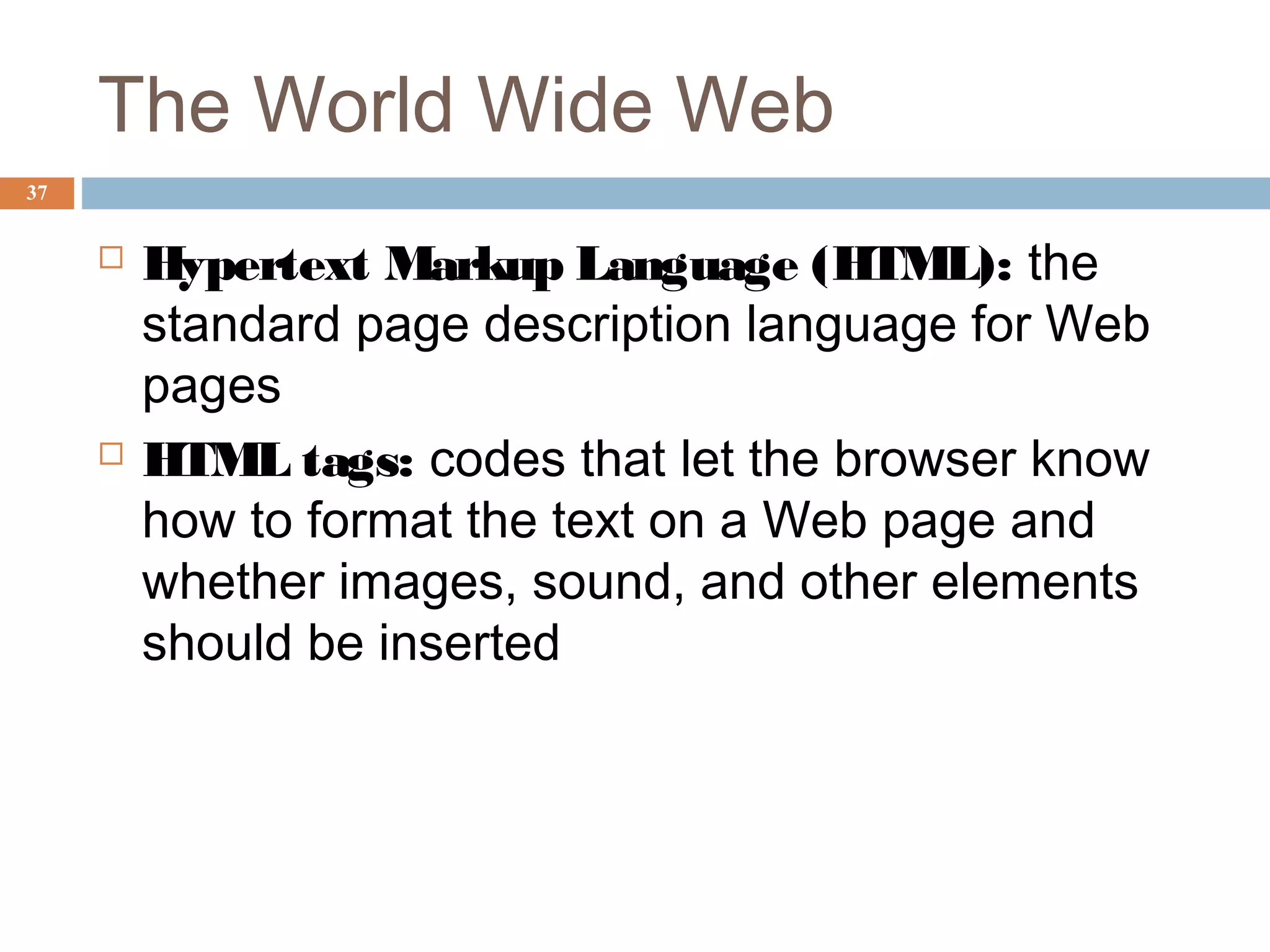 37
The World Wide Web
 Hypertext Markup Language (HTML): the
standard page description language for Web
pages
 HTML tags: codes that let the browser know
how to format the text on a Web page and
whether images, sound, and other elements
should be inserted
 
