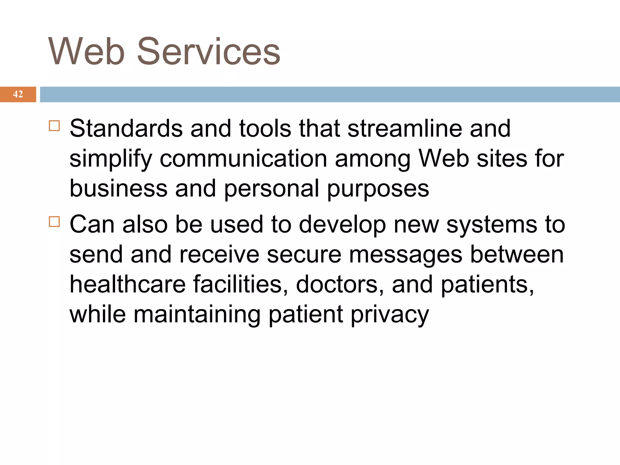 42
Web Services
 Standards and tools that streamline and
simplify communication among Web sites for
business and personal purposes
 Can also be used to develop new systems to
send and receive secure messages between
healthcare facilities, doctors, and patients,
while maintaining patient privacy
 