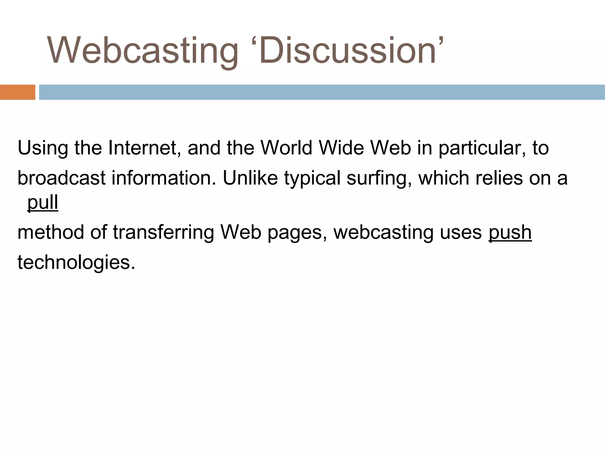 Webcasting ‘Discussion’
Using the Internet, and the World Wide Web in particular, to
broadcast information. Unlike typical surfing, which relies on a
pull
method of transferring Web pages, webcasting uses push
technologies.
 