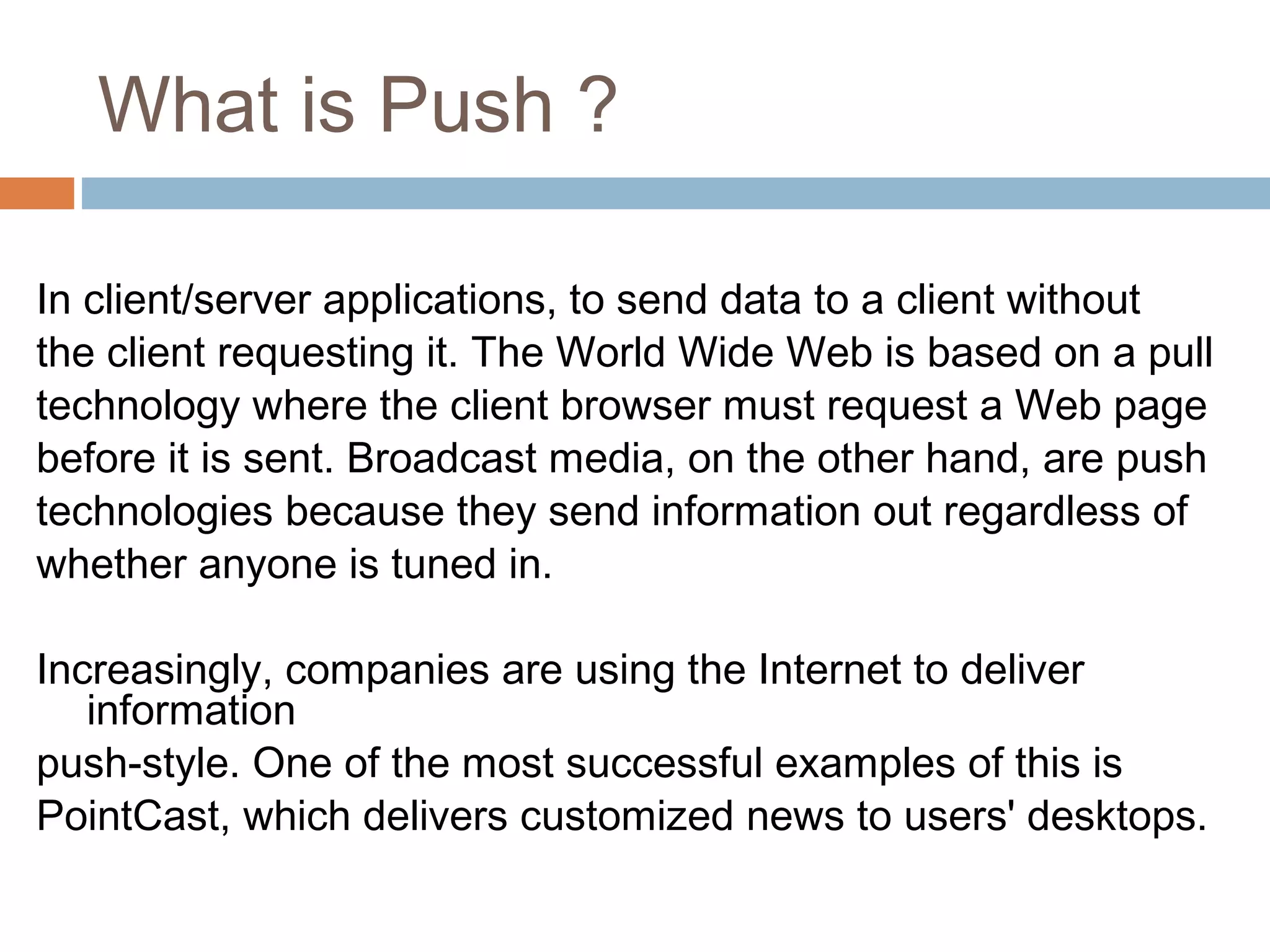 What is Push ?
In client/server applications, to send data to a client without
the client requesting it. The World Wide Web is based on a pull
technology where the client browser must request a Web page
before it is sent. Broadcast media, on the other hand, are push
technologies because they send information out regardless of
whether anyone is tuned in.
Increasingly, companies are using the Internet to deliver
information
push-style. One of the most successful examples of this is
PointCast, which delivers customized news to users' desktops.
 