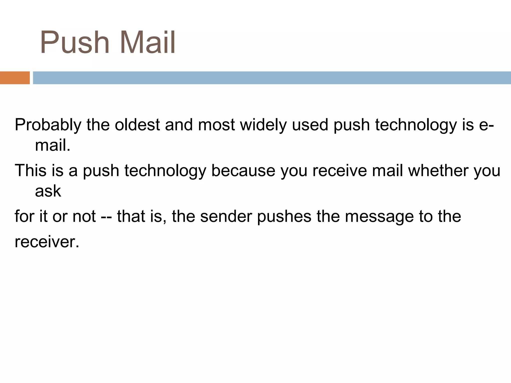 Push Mail
Probably the oldest and most widely used push technology is e-
mail.
This is a push technology because you receive mail whether you
ask
for it or not -- that is, the sender pushes the message to the
receiver.
 