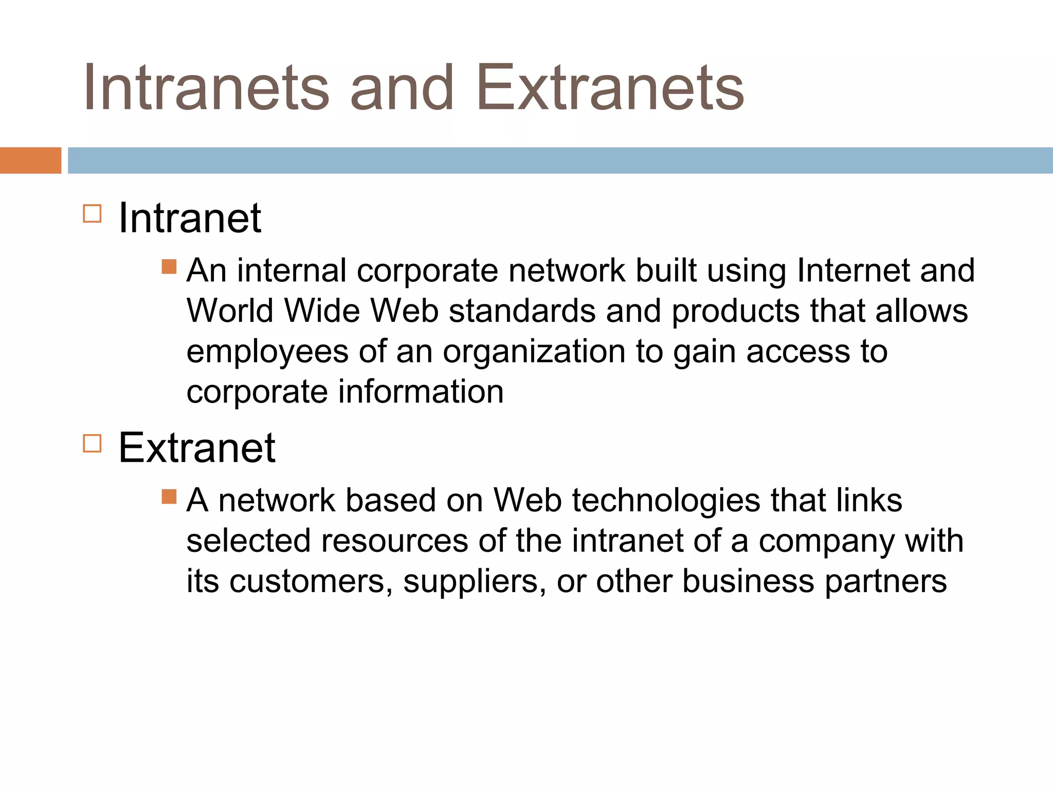 Intranets and Extranets
 Intranet
 An internal corporate network built using Internet and
World Wide Web standards and products that allows
employees of an organization to gain access to
corporate information
 Extranet
 A network based on Web technologies that links
selected resources of the intranet of a company with
its customers, suppliers, or other business partners
 