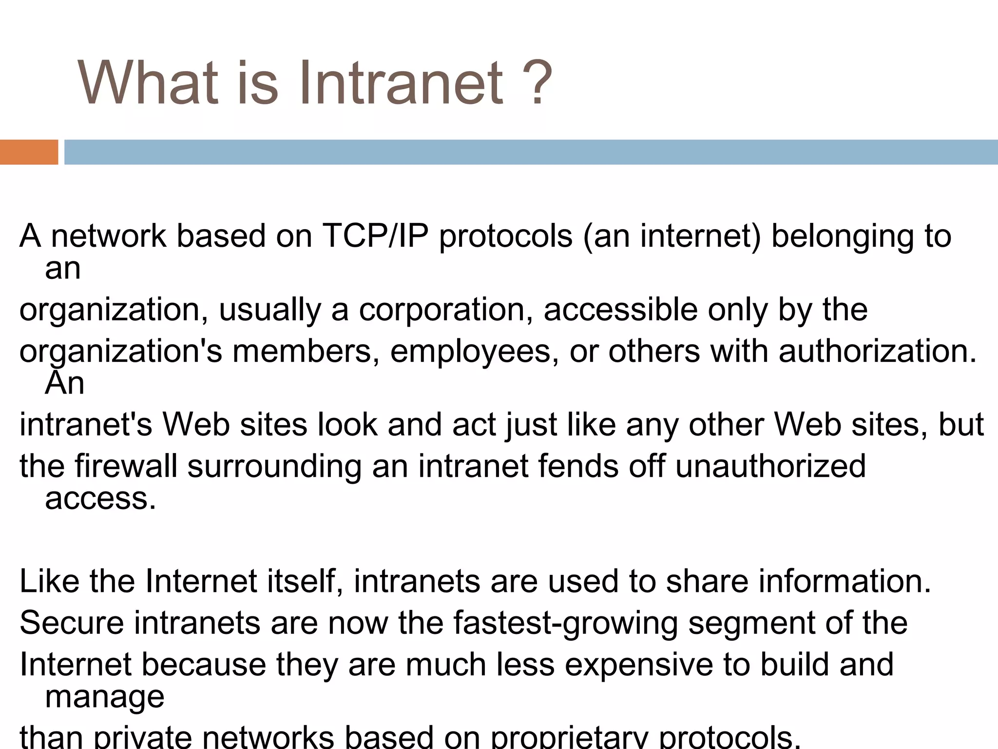 What is Intranet ?
A network based on TCP/IP protocols (an internet) belonging to
an
organization, usually a corporation, accessible only by the
organization's members, employees, or others with authorization.
An
intranet's Web sites look and act just like any other Web sites, but
the firewall surrounding an intranet fends off unauthorized
access.
Like the Internet itself, intranets are used to share information.
Secure intranets are now the fastest-growing segment of the
Internet because they are much less expensive to build and
manage
than private networks based on proprietary protocols.
 