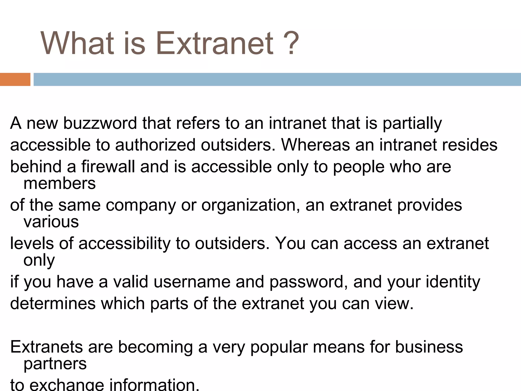 What is Extranet ?
A new buzzword that refers to an intranet that is partially
accessible to authorized outsiders. Whereas an intranet resides
behind a firewall and is accessible only to people who are
members
of the same company or organization, an extranet provides
various
levels of accessibility to outsiders. You can access an extranet
only
if you have a valid username and password, and your identity
determines which parts of the extranet you can view.
Extranets are becoming a very popular means for business
partners
to exchange information.
 