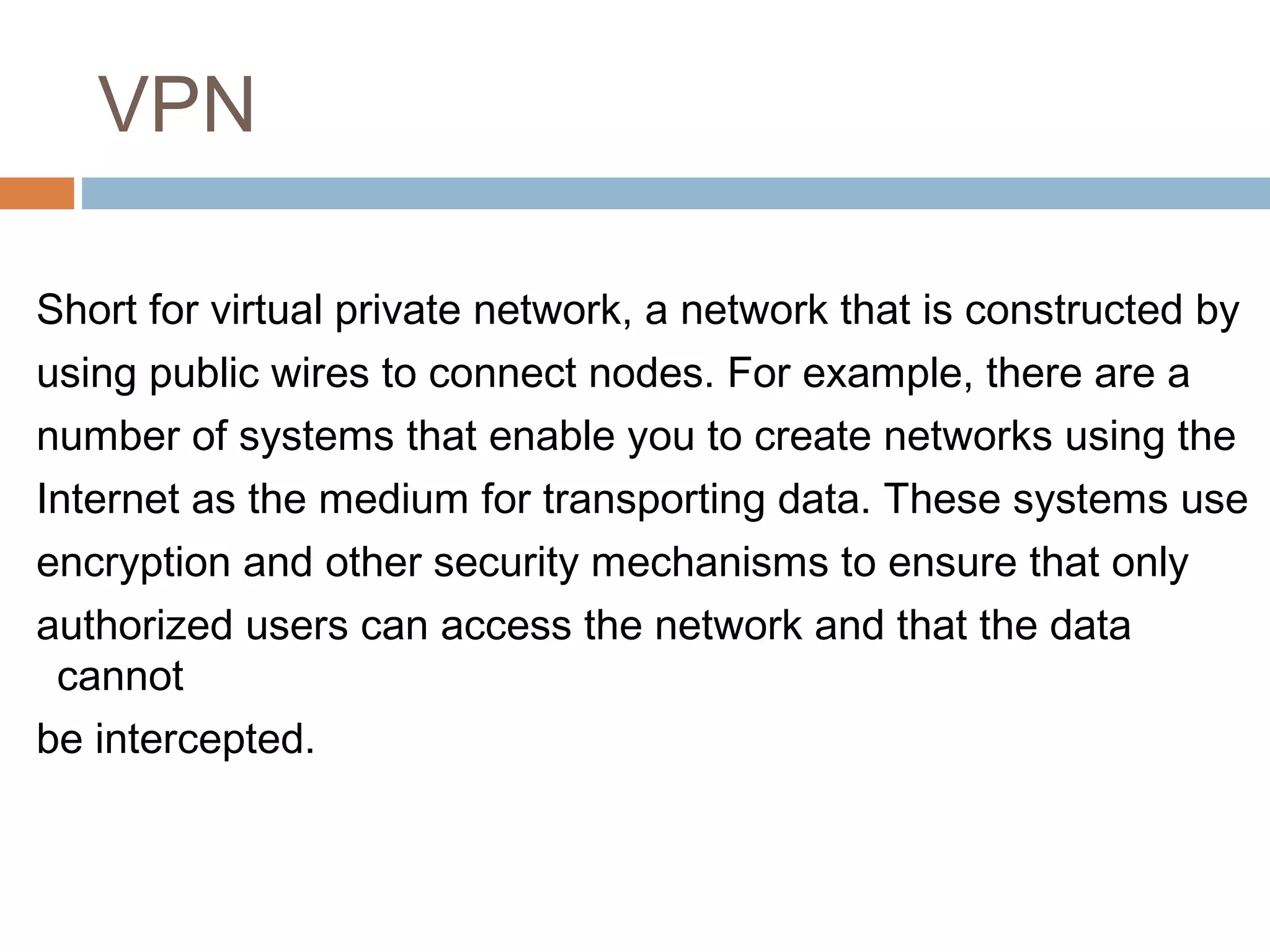 VPN
Short for virtual private network, a network that is constructed by
using public wires to connect nodes. For example, there are a
number of systems that enable you to create networks using the
Internet as the medium for transporting data. These systems use
encryption and other security mechanisms to ensure that only
authorized users can access the network and that the data
cannot
be intercepted.
 