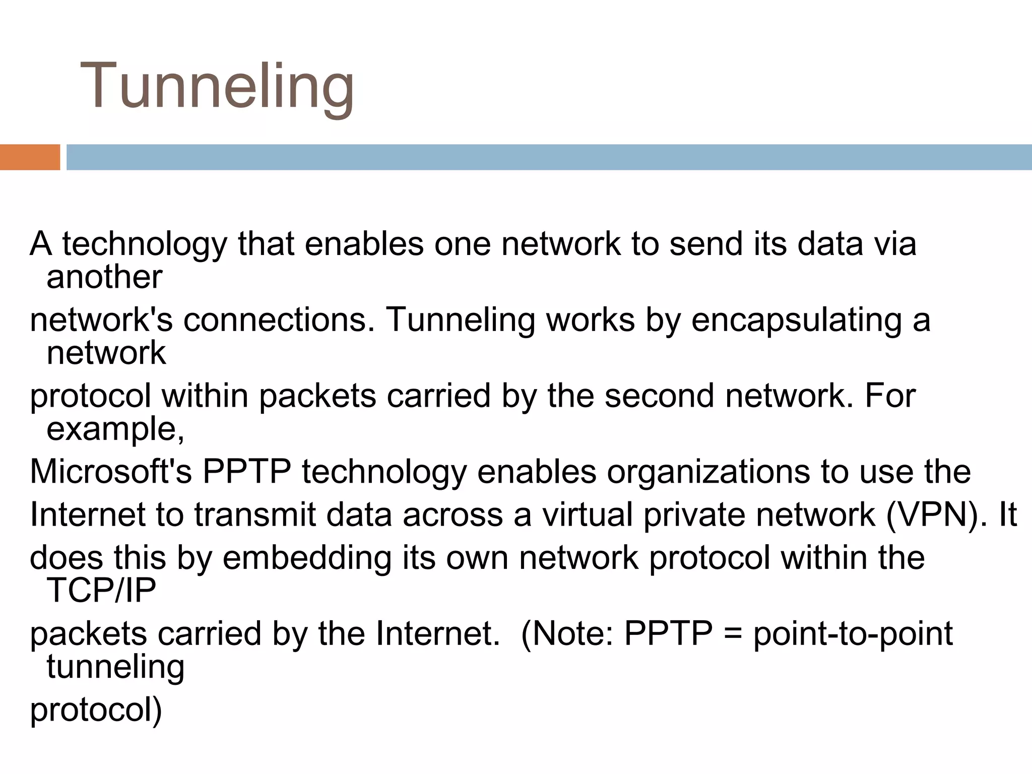 Tunneling
A technology that enables one network to send its data via
another
network's connections. Tunneling works by encapsulating a
network
protocol within packets carried by the second network. For
example,
Microsoft's PPTP technology enables organizations to use the
Internet to transmit data across a virtual private network (VPN). It
does this by embedding its own network protocol within the
TCP/IP
packets carried by the Internet. (Note: PPTP = point-to-point
tunneling
protocol)
 