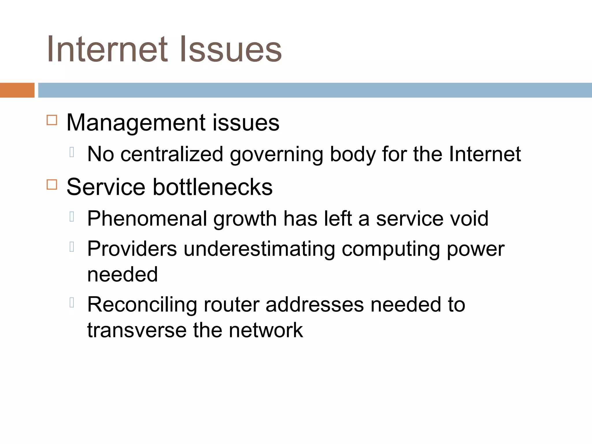 Internet Issues
 Management issues
 No centralized governing body for the Internet
 Service bottlenecks
 Phenomenal growth has left a service void
 Providers underestimating computing power
needed
 Reconciling router addresses needed to
transverse the network
 