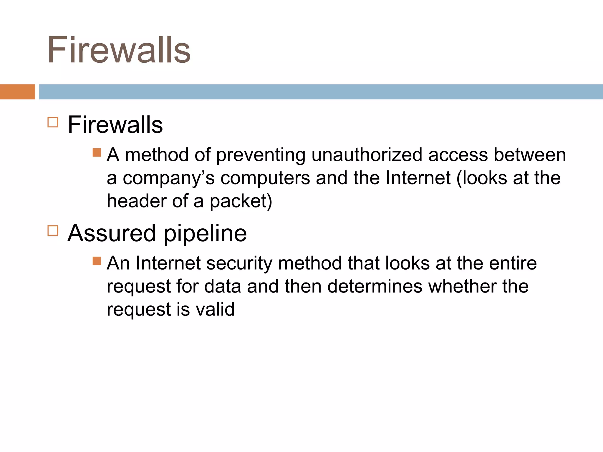 Firewalls
 Firewalls
 A method of preventing unauthorized access between
a company’s computers and the Internet (looks at the
header of a packet)
 Assured pipeline
 An Internet security method that looks at the entire
request for data and then determines whether the
request is valid
 