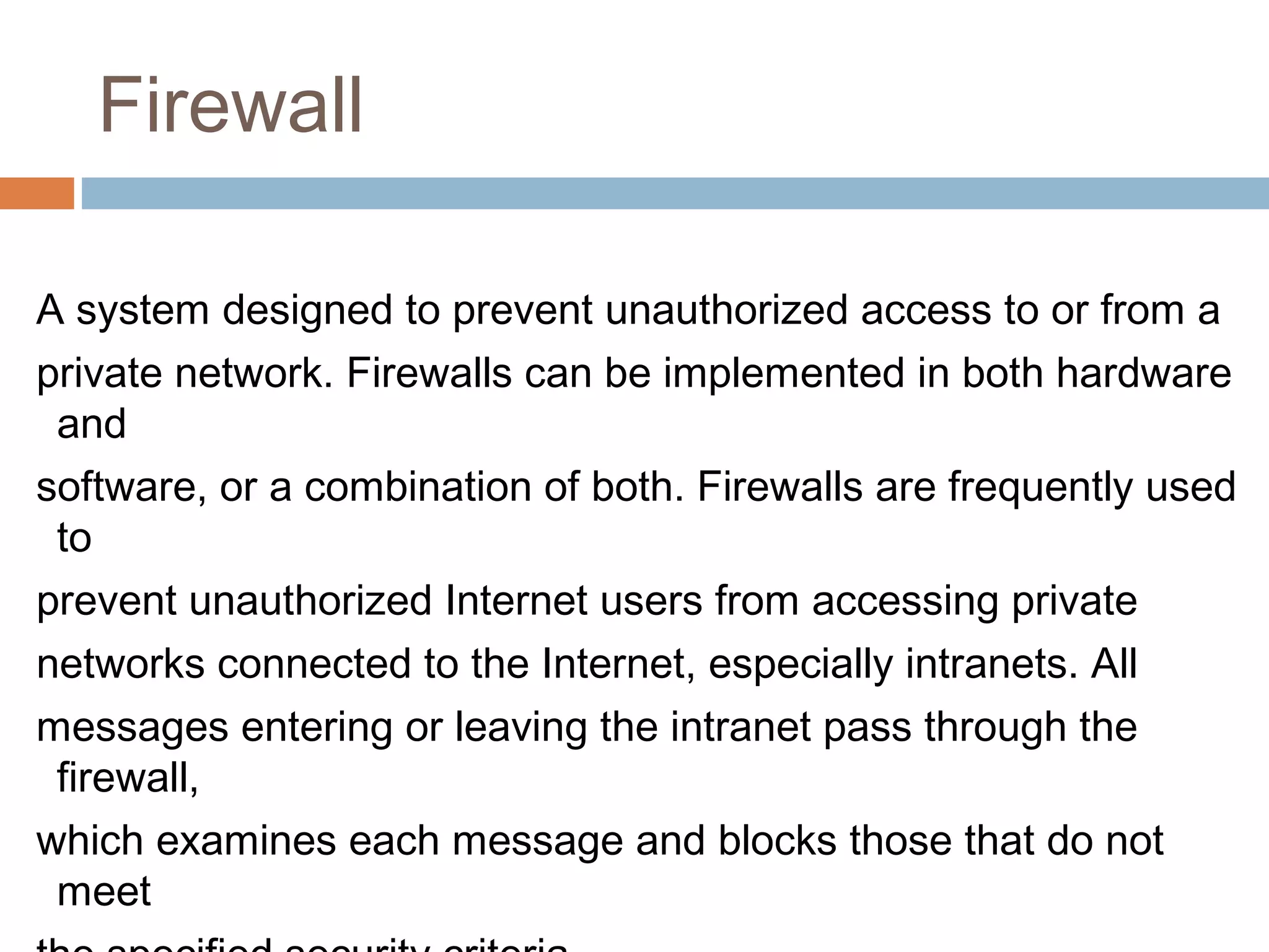 Firewall
A system designed to prevent unauthorized access to or from a
private network. Firewalls can be implemented in both hardware
and
software, or a combination of both. Firewalls are frequently used
to
prevent unauthorized Internet users from accessing private
networks connected to the Internet, especially intranets. All
messages entering or leaving the intranet pass through the
firewall,
which examines each message and blocks those that do not
meet
 