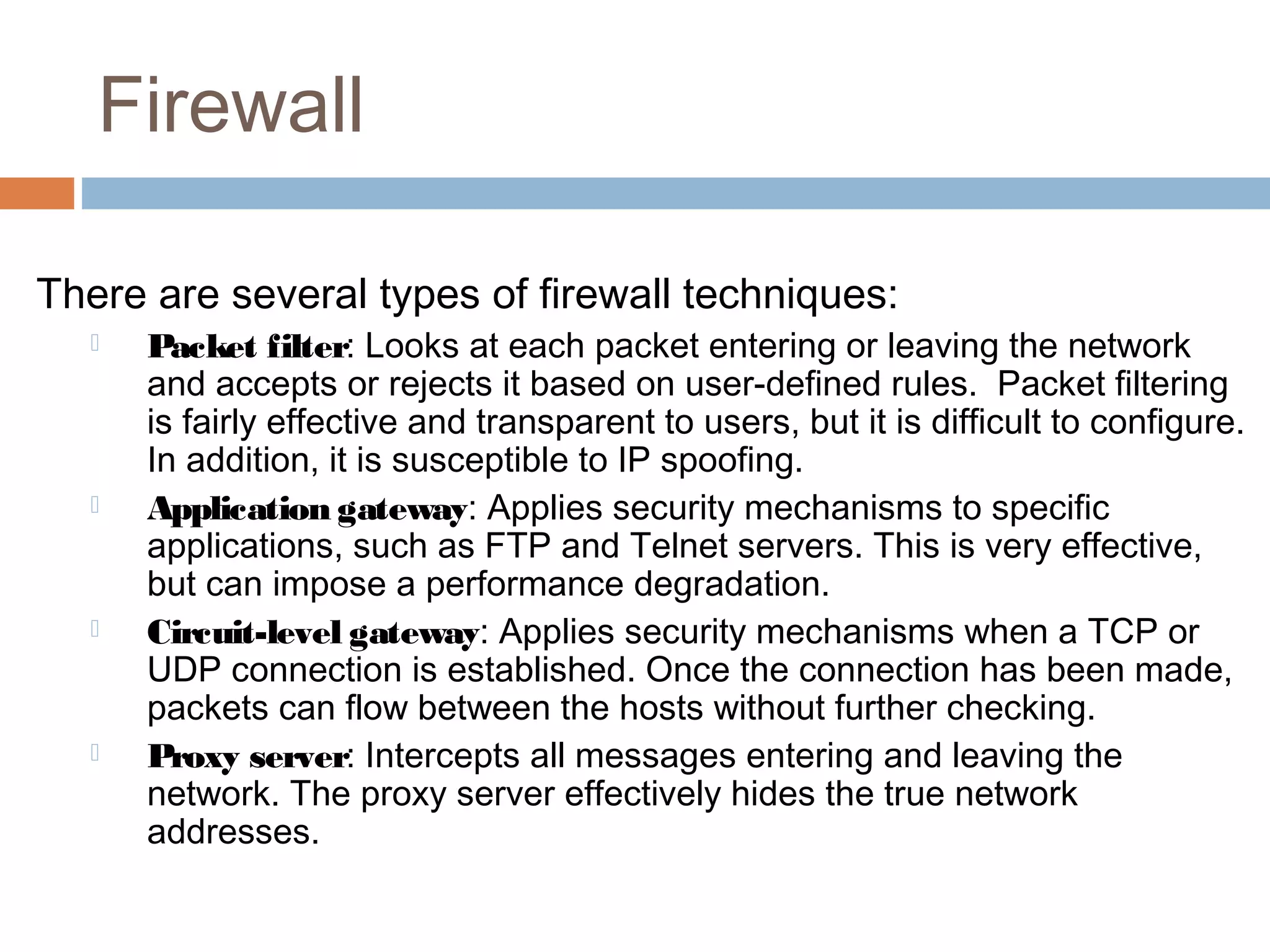 Firewall
There are several types of firewall techniques:
 Packet filter: Looks at each packet entering or leaving the network
and accepts or rejects it based on user-defined rules. Packet filtering
is fairly effective and transparent to users, but it is difficult to configure.
In addition, it is susceptible to IP spoofing.
 Application gateway: Applies security mechanisms to specific
applications, such as FTP and Telnet servers. This is very effective,
but can impose a performance degradation.
 Circuit-level gateway: Applies security mechanisms when a TCP or
UDP connection is established. Once the connection has been made,
packets can flow between the hosts without further checking.
 Proxy server: Intercepts all messages entering and leaving the
network. The proxy server effectively hides the true network
addresses.
 