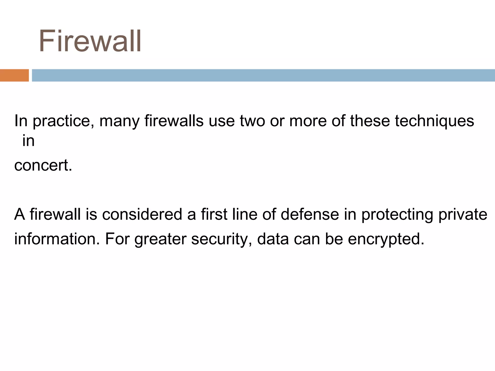 Firewall
In practice, many firewalls use two or more of these techniques
in
concert.
A firewall is considered a first line of defense in protecting private
information. For greater security, data can be encrypted.
 
