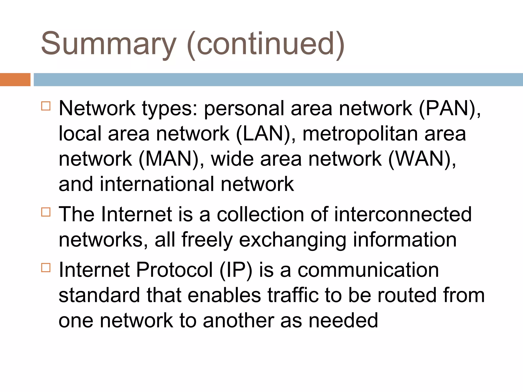 Summary (continued)
 Network types: personal area network (PAN),
local area network (LAN), metropolitan area
network (MAN), wide area network (WAN),
and international network
 The Internet is a collection of interconnected
networks, all freely exchanging information
 Internet Protocol (IP) is a communication
standard that enables traffic to be routed from
one network to another as needed
 