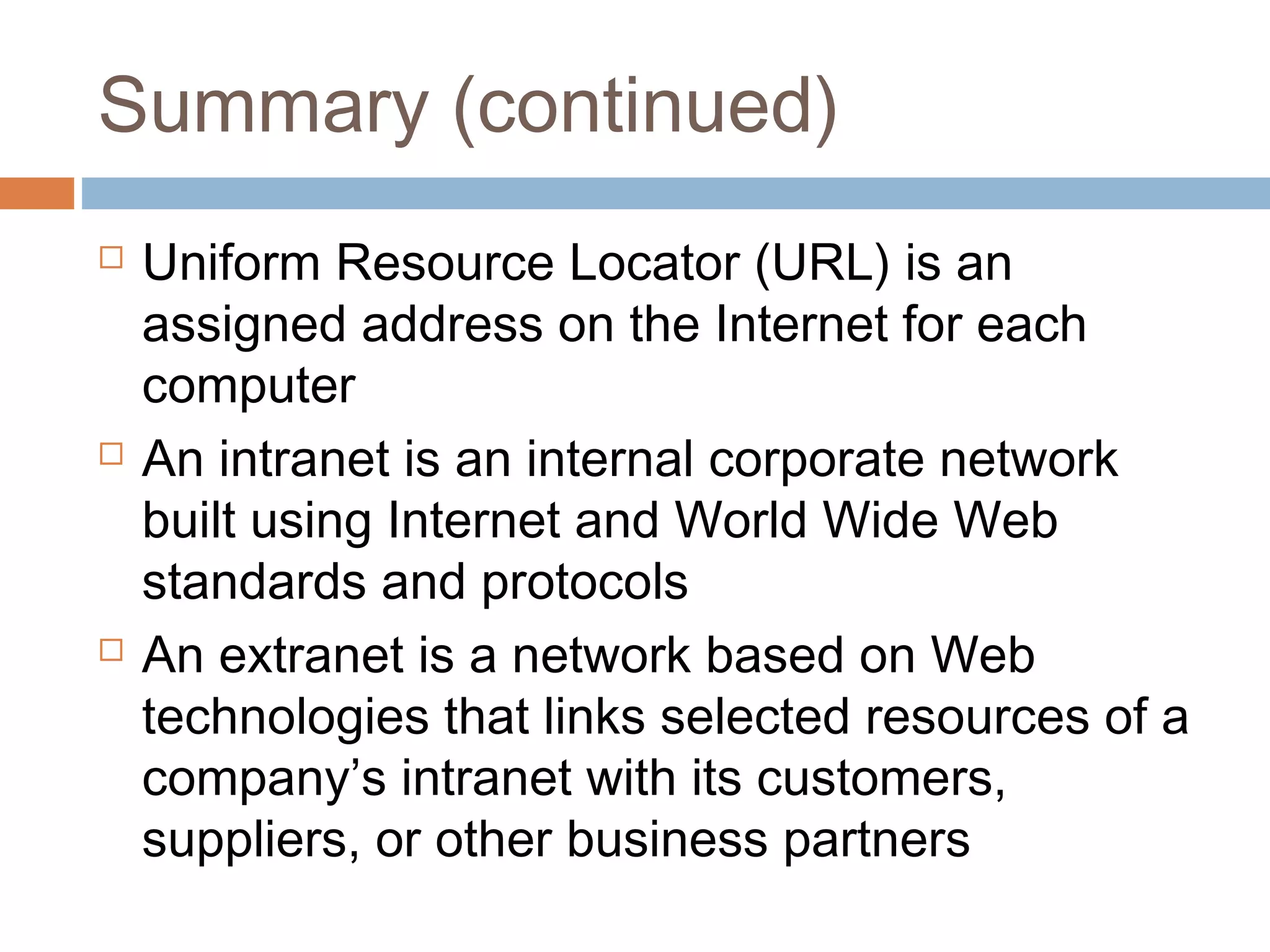 Summary (continued)
 Uniform Resource Locator (URL) is an
assigned address on the Internet for each
computer
 An intranet is an internal corporate network
built using Internet and World Wide Web
standards and protocols
 An extranet is a network based on Web
technologies that links selected resources of a
company’s intranet with its customers,
suppliers, or other business partners
 