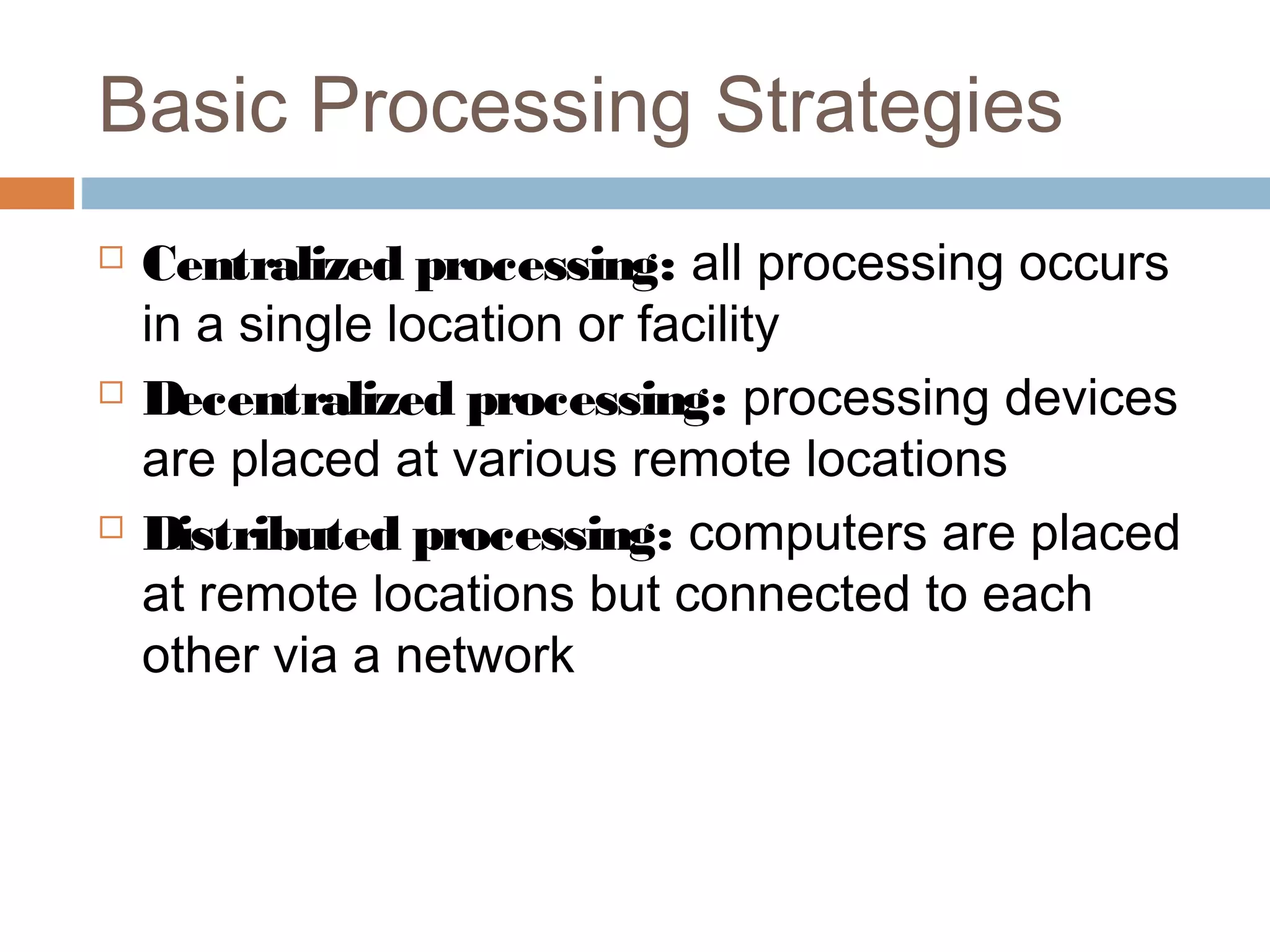 Basic Processing Strategies
 Centralized processing: all processing occurs
in a single location or facility
 Decentralized processing: processing devices
are placed at various remote locations
 Distributed processing: computers are placed
at remote locations but connected to each
other via a network
 