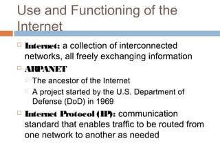 Use and Functioning of the
Internet
 Internet: a collection of interconnected
networks, all freely exchanging information
 ARPANET
 The ancestor of the Internet
 A project started by the U.S. Department of
Defense (DoD) in 1969
 Internet Protocol (IP): communication
standard that enables traffic to be routed from
one network to another as needed
 