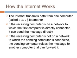 How the Internet Works
 The Internet transmits data from one computer
(called a ho st) to another
 If the receiving computer is on a network to
which the first computer is directly connected,
it can send the message directly
 If the receiving computer is not on a network
to which the sending computer is connected,
the sending computer relays the message to
another computer that can forward it
 